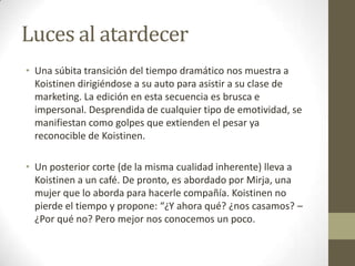 Luces al atardecerUna súbita transición del tiempo dramático nos muestra a Koistinen dirigiéndose a su auto para asistir a su clase de marketing. La edición en esta secuencia es brusca e impersonal. Desprendida de cualquier tipo de emotividad, se manifiestan como golpes que extienden el pesar ya reconocible de Koistinen.Un posterior corte (de la misma cualidad inherente) lleva a Koistinen a un café. De pronto, es abordado por Mirja, una mujer que lo aborda para hacerle compañía. Koistinen no pierde el tiempo y propone: “¿Y ahora qué? ¿nos casamos? – ¿Por qué no? Pero mejor nos conocemos un poco.