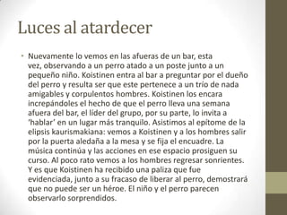 Luces al atardecerNuevamente lo vemos en las afueras de un bar, esta vez, observando a un perro atado a un poste junto a un pequeño niño. Koistinen entra al bar a preguntar por el dueño del perro y resulta ser que este pertenece a un trío de nada amigables y corpulentos hombres. Koistinen los encara increpándoles el hecho de que el perro lleva una semana afuera del bar, el líder del grupo, por su parte, lo invita a ‘hablar’ en un lugar más tranquilo. Asistimos al epítome de la elipsis kaurismakiana: vemos a Koistinen y a los hombres salir por la puerta aledaña a la mesa y se fija el encuadre. La música continúa y las acciones en ese espacio prosiguen su curso. Al poco rato vemos a los hombres regresar sonrientes. Y es que Koistinen ha recibido una paliza que fue evidenciada, junto a su fracaso de liberar al perro, demostrará que no puede ser un héroe. El niño y el perro parecen observarlo sorprendidos.