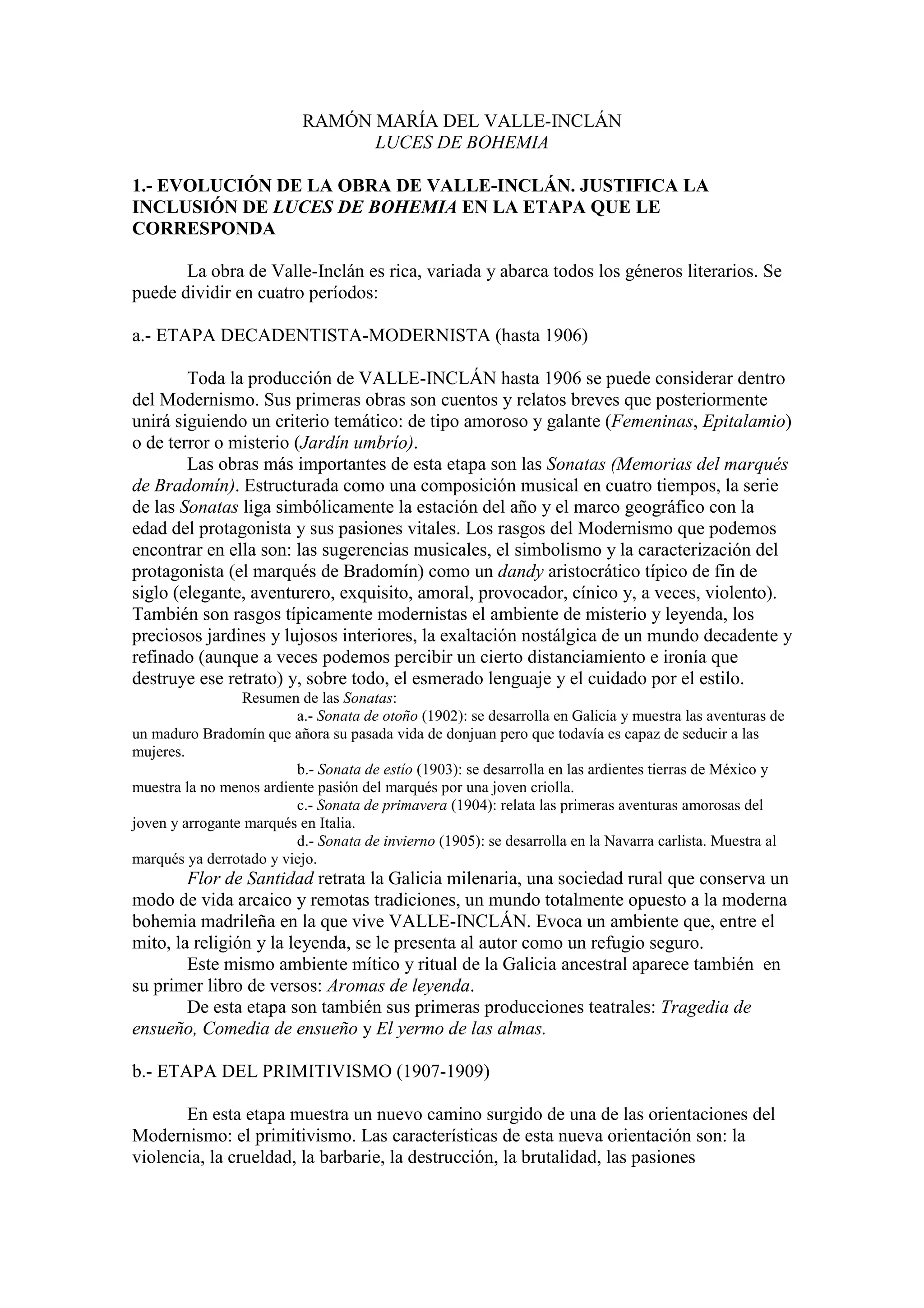 RAMÓN MARÍA DEL VALLE-INCLÁN
LUCES DE BOHEMIA
1.- EVOLUCIÓN DE LA OBRA DE VALLE-INCLÁN. JUSTIFICA LA
INCLUSIÓN DE LUCES DE BOHEMIA EN LA ETAPA QUE LE
CORRESPONDA
La obra de Valle-Inclán es rica, variada y abarca todos los géneros literarios. Se
puede dividir en cuatro períodos:
a.- ETAPA DECADENTISTA-MODERNISTA (hasta 1906)
Toda la producción de VALLE-INCLÁN hasta 1906 se puede considerar dentro
del Modernismo. Sus primeras obras son cuentos y relatos breves que posteriormente
unirá siguiendo un criterio temático: de tipo amoroso y galante (Femeninas, Epitalamio)
o de terror o misterio (Jardín umbrío).
Las obras más importantes de esta etapa son las Sonatas (Memorias del marqués
de Bradomín). Estructurada como una composición musical en cuatro tiempos, la serie
de las Sonatas liga simbólicamente la estación del año y el marco geográfico con la
edad del protagonista y sus pasiones vitales. Los rasgos del Modernismo que podemos
encontrar en ella son: las sugerencias musicales, el simbolismo y la caracterización del
protagonista (el marqués de Bradomín) como un dandy aristocrático típico de fin de
siglo (elegante, aventurero, exquisito, amoral, provocador, cínico y, a veces, violento).
También son rasgos típicamente modernistas el ambiente de misterio y leyenda, los
preciosos jardines y lujosos interiores, la exaltación nostálgica de un mundo decadente y
refinado (aunque a veces podemos percibir un cierto distanciamiento e ironía que
destruye ese retrato) y, sobre todo, el esmerado lenguaje y el cuidado por el estilo.
Resumen de las Sonatas:
a.- Sonata de otoño (1902): se desarrolla en Galicia y muestra las aventuras de
un maduro Bradomín que añora su pasada vida de donjuan pero que todavía es capaz de seducir a las
mujeres.
b.- Sonata de estío (1903): se desarrolla en las ardientes tierras de México y
muestra la no menos ardiente pasión del marqués por una joven criolla.
c.- Sonata de primavera (1904): relata las primeras aventuras amorosas del
joven y arrogante marqués en Italia.
d.- Sonata de invierno (1905): se desarrolla en la Navarra carlista. Muestra al
marqués ya derrotado y viejo.
Flor de Santidad retrata la Galicia milenaria, una sociedad rural que conserva un
modo de vida arcaico y remotas tradiciones, un mundo totalmente opuesto a la moderna
bohemia madrileña en la que vive VALLE-INCLÁN. Evoca un ambiente que, entre el
mito, la religión y la leyenda, se le presenta al autor como un refugio seguro.
Este mismo ambiente mítico y ritual de la Galicia ancestral aparece también en
su primer libro de versos: Aromas de leyenda.
De esta etapa son también sus primeras producciones teatrales: Tragedia de
ensueño, Comedia de ensueño y El yermo de las almas.
b.- ETAPA DEL PRIMITIVISMO (1907-1909)
En esta etapa muestra un nuevo camino surgido de una de las orientaciones del
Modernismo: el primitivismo. Las características de esta nueva orientación son: la
violencia, la crueldad, la barbarie, la destrucción, la brutalidad, las pasiones
 
