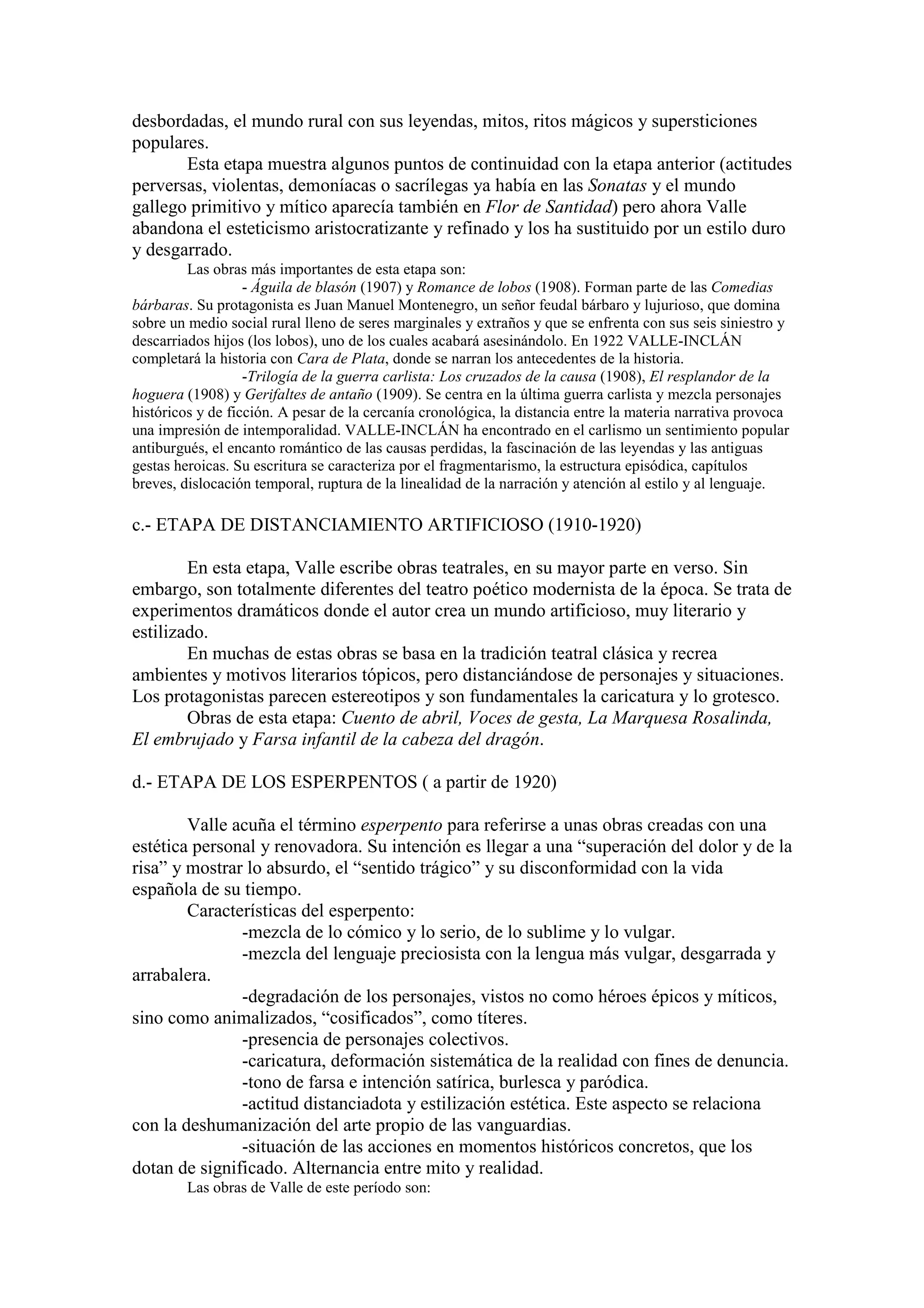 desbordadas, el mundo rural con sus leyendas, mitos, ritos mágicos y supersticiones
populares.
Esta etapa muestra algunos puntos de continuidad con la etapa anterior (actitudes
perversas, violentas, demoníacas o sacrílegas ya había en las Sonatas y el mundo
gallego primitivo y mítico aparecía también en Flor de Santidad) pero ahora Valle
abandona el esteticismo aristocratizante y refinado y los ha sustituido por un estilo duro
y desgarrado.
Las obras más importantes de esta etapa son:
- Águila de blasón (1907) y Romance de lobos (1908). Forman parte de las Comedias
bárbaras. Su protagonista es Juan Manuel Montenegro, un señor feudal bárbaro y lujurioso, que domina
sobre un medio social rural lleno de seres marginales y extraños y que se enfrenta con sus seis siniestro y
descarriados hijos (los lobos), uno de los cuales acabará asesinándolo. En 1922 VALLE-INCLÁN
completará la historia con Cara de Plata, donde se narran los antecedentes de la historia.
-Trilogía de la guerra carlista: Los cruzados de la causa (1908), El resplandor de la
hoguera (1908) y Gerifaltes de antaño (1909). Se centra en la última guerra carlista y mezcla personajes
históricos y de ficción. A pesar de la cercanía cronológica, la distancia entre la materia narrativa provoca
una impresión de intemporalidad. VALLE-INCLÁN ha encontrado en el carlismo un sentimiento popular
antiburgués, el encanto romántico de las causas perdidas, la fascinación de las leyendas y las antiguas
gestas heroicas. Su escritura se caracteriza por el fragmentarismo, la estructura episódica, capítulos
breves, dislocación temporal, ruptura de la linealidad de la narración y atención al estilo y al lenguaje.
c.- ETAPA DE DISTANCIAMIENTO ARTIFICIOSO (1910-1920)
En esta etapa, Valle escribe obras teatrales, en su mayor parte en verso. Sin
embargo, son totalmente diferentes del teatro poético modernista de la época. Se trata de
experimentos dramáticos donde el autor crea un mundo artificioso, muy literario y
estilizado.
En muchas de estas obras se basa en la tradición teatral clásica y recrea
ambientes y motivos literarios tópicos, pero distanciándose de personajes y situaciones.
Los protagonistas parecen estereotipos y son fundamentales la caricatura y lo grotesco.
Obras de esta etapa: Cuento de abril, Voces de gesta, La Marquesa Rosalinda,
El embrujado y Farsa infantil de la cabeza del dragón.
d.- ETAPA DE LOS ESPERPENTOS ( a partir de 1920)
Valle acuña el término esperpento para referirse a unas obras creadas con una
estética personal y renovadora. Su intención es llegar a una “superación del dolor y de la
risa” y mostrar lo absurdo, el “sentido trágico” y su disconformidad con la vida
española de su tiempo.
Características del esperpento:
-mezcla de lo cómico y lo serio, de lo sublime y lo vulgar.
-mezcla del lenguaje preciosista con la lengua más vulgar, desgarrada y
arrabalera.
-degradación de los personajes, vistos no como héroes épicos y míticos,
sino como animalizados, “cosificados”, como títeres.
-presencia de personajes colectivos.
-caricatura, deformación sistemática de la realidad con fines de denuncia.
-tono de farsa e intención satírica, burlesca y paródica.
-actitud distanciadota y estilización estética. Este aspecto se relaciona
con la deshumanización del arte propio de las vanguardias.
-situación de las acciones en momentos históricos concretos, que los
dotan de significado. Alternancia entre mito y realidad.
Las obras de Valle de este período son:
 