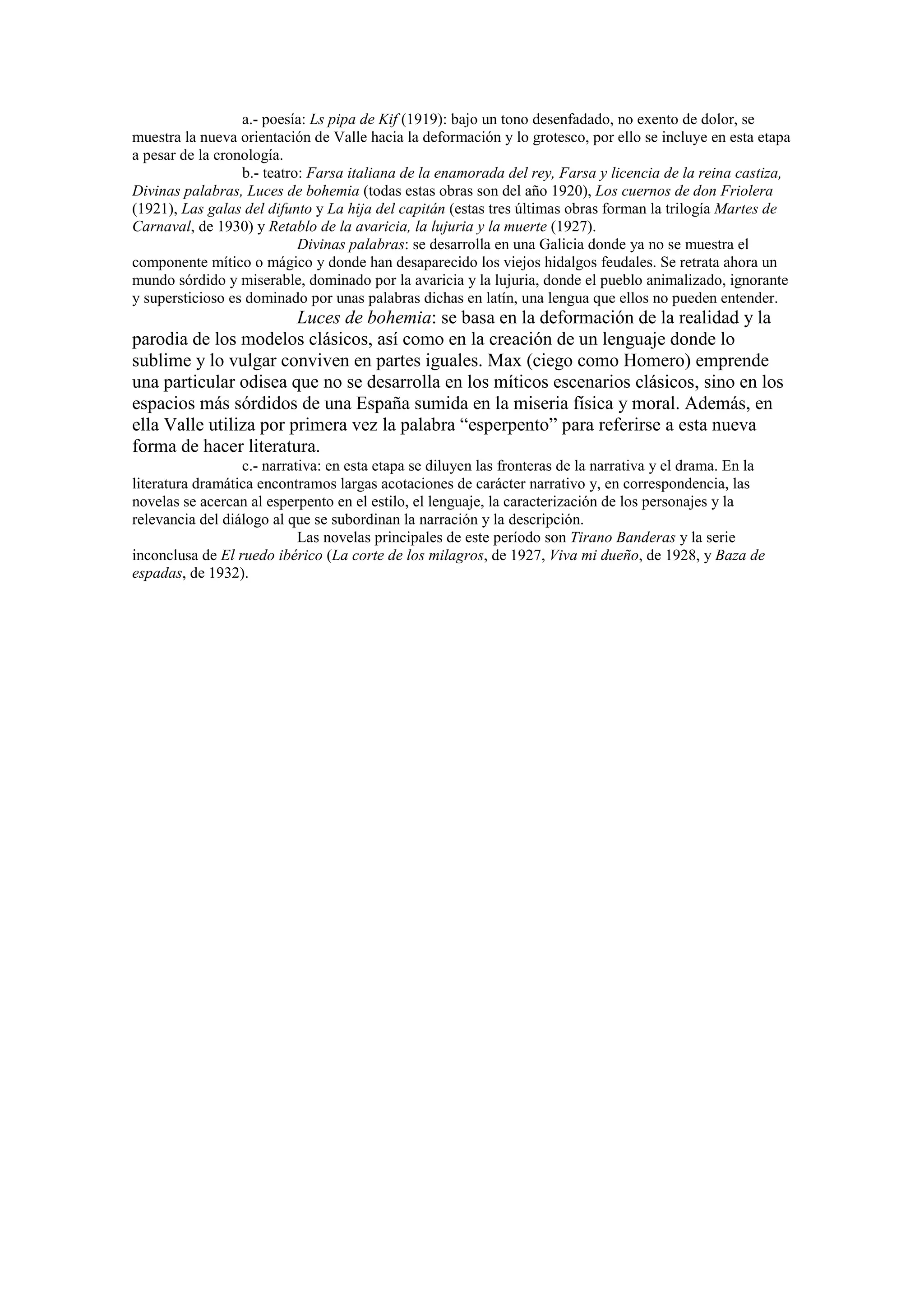 a.- poesía: Ls pipa de Kif (1919): bajo un tono desenfadado, no exento de dolor, se
muestra la nueva orientación de Valle hacia la deformación y lo grotesco, por ello se incluye en esta etapa
a pesar de la cronología.
b.- teatro: Farsa italiana de la enamorada del rey, Farsa y licencia de la reina castiza,
Divinas palabras, Luces de bohemia (todas estas obras son del año 1920), Los cuernos de don Friolera
(1921), Las galas del difunto y La hija del capitán (estas tres últimas obras forman la trilogía Martes de
Carnaval, de 1930) y Retablo de la avaricia, la lujuria y la muerte (1927).
Divinas palabras: se desarrolla en una Galicia donde ya no se muestra el
componente mítico o mágico y donde han desaparecido los viejos hidalgos feudales. Se retrata ahora un
mundo sórdido y miserable, dominado por la avaricia y la lujuria, donde el pueblo animalizado, ignorante
y supersticioso es dominado por unas palabras dichas en latín, una lengua que ellos no pueden entender.
Luces de bohemia: se basa en la deformación de la realidad y la
parodia de los modelos clásicos, así como en la creación de un lenguaje donde lo
sublime y lo vulgar conviven en partes iguales. Max (ciego como Homero) emprende
una particular odisea que no se desarrolla en los míticos escenarios clásicos, sino en los
espacios más sórdidos de una España sumida en la miseria física y moral. Además, en
ella Valle utiliza por primera vez la palabra “esperpento” para referirse a esta nueva
forma de hacer literatura.
c.- narrativa: en esta etapa se diluyen las fronteras de la narrativa y el drama. En la
literatura dramática encontramos largas acotaciones de carácter narrativo y, en correspondencia, las
novelas se acercan al esperpento en el estilo, el lenguaje, la caracterización de los personajes y la
relevancia del diálogo al que se subordinan la narración y la descripción.
Las novelas principales de este período son Tirano Banderas y la serie
inconclusa de El ruedo ibérico (La corte de los milagros, de 1927, Viva mi dueño, de 1928, y Baza de
espadas, de 1932).
 