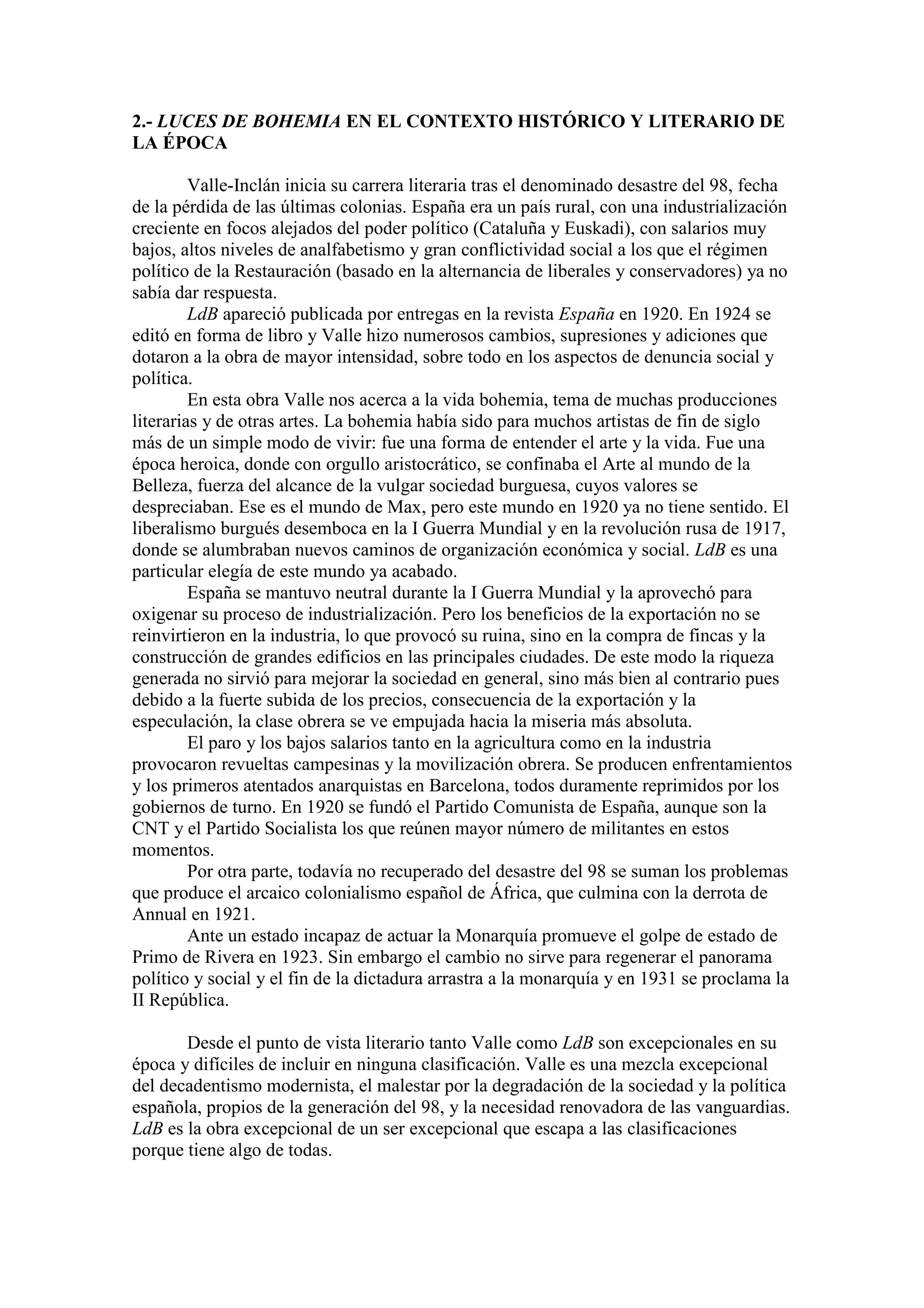 2.- LUCES DE BOHEMIA EN EL CONTEXTO HISTÓRICO Y LITERARIO DE
LA ÉPOCA
Valle-Inclán inicia su carrera literaria tras el denominado desastre del 98, fecha
de la pérdida de las últimas colonias. España era un país rural, con una industrialización
creciente en focos alejados del poder político (Cataluña y Euskadi), con salarios muy
bajos, altos niveles de analfabetismo y gran conflictividad social a los que el régimen
político de la Restauración (basado en la alternancia de liberales y conservadores) ya no
sabía dar respuesta.
LdB apareció publicada por entregas en la revista España en 1920. En 1924 se
editó en forma de libro y Valle hizo numerosos cambios, supresiones y adiciones que
dotaron a la obra de mayor intensidad, sobre todo en los aspectos de denuncia social y
política.
En esta obra Valle nos acerca a la vida bohemia, tema de muchas producciones
literarias y de otras artes. La bohemia había sido para muchos artistas de fin de siglo
más de un simple modo de vivir: fue una forma de entender el arte y la vida. Fue una
época heroica, donde con orgullo aristocrático, se confinaba el Arte al mundo de la
Belleza, fuerza del alcance de la vulgar sociedad burguesa, cuyos valores se
despreciaban. Ese es el mundo de Max, pero este mundo en 1920 ya no tiene sentido. El
liberalismo burgués desemboca en la I Guerra Mundial y en la revolución rusa de 1917,
donde se alumbraban nuevos caminos de organización económica y social. LdB es una
particular elegía de este mundo ya acabado.
España se mantuvo neutral durante la I Guerra Mundial y la aprovechó para
oxigenar su proceso de industrialización. Pero los beneficios de la exportación no se
reinvirtieron en la industria, lo que provocó su ruina, sino en la compra de fincas y la
construcción de grandes edificios en las principales ciudades. De este modo la riqueza
generada no sirvió para mejorar la sociedad en general, sino más bien al contrario pues
debido a la fuerte subida de los precios, consecuencia de la exportación y la
especulación, la clase obrera se ve empujada hacia la miseria más absoluta.
El paro y los bajos salarios tanto en la agricultura como en la industria
provocaron revueltas campesinas y la movilización obrera. Se producen enfrentamientos
y los primeros atentados anarquistas en Barcelona, todos duramente reprimidos por los
gobiernos de turno. En 1920 se fundó el Partido Comunista de España, aunque son la
CNT y el Partido Socialista los que reúnen mayor número de militantes en estos
momentos.
Por otra parte, todavía no recuperado del desastre del 98 se suman los problemas
que produce el arcaico colonialismo español de África, que culmina con la derrota de
Annual en 1921.
Ante un estado incapaz de actuar la Monarquía promueve el golpe de estado de
Primo de Rivera en 1923. Sin embargo el cambio no sirve para regenerar el panorama
político y social y el fin de la dictadura arrastra a la monarquía y en 1931 se proclama la
II República.
Desde el punto de vista literario tanto Valle como LdB son excepcionales en su
época y difíciles de incluir en ninguna clasificación. Valle es una mezcla excepcional
del decadentismo modernista, el malestar por la degradación de la sociedad y la política
española, propios de la generación del 98, y la necesidad renovadora de las vanguardias.
LdB es la obra excepcional de un ser excepcional que escapa a las clasificaciones
porque tiene algo de todas.
 