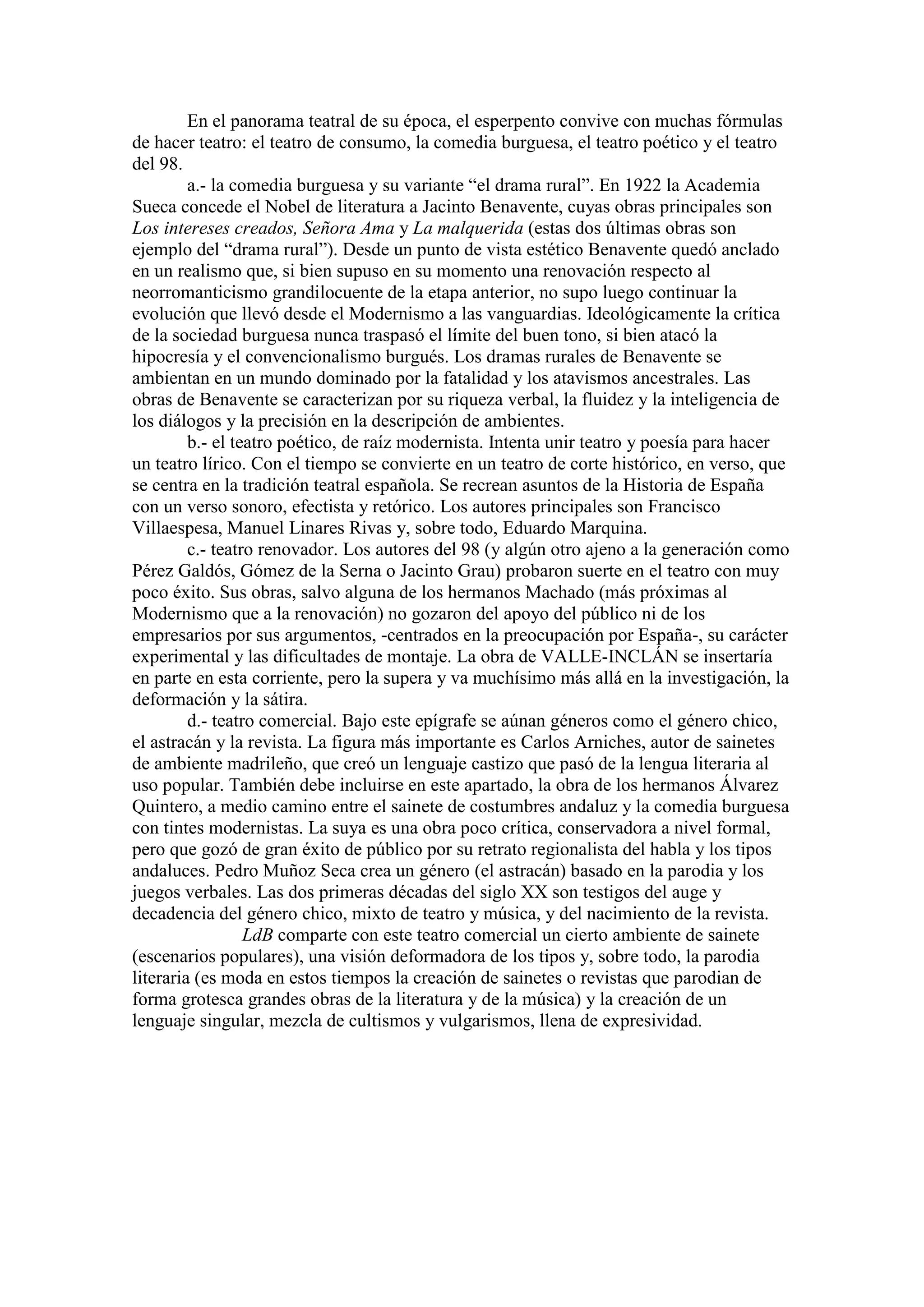 En el panorama teatral de su época, el esperpento convive con muchas fórmulas
de hacer teatro: el teatro de consumo, la comedia burguesa, el teatro poético y el teatro
del 98.
a.- la comedia burguesa y su variante “el drama rural”. En 1922 la Academia
Sueca concede el Nobel de literatura a Jacinto Benavente, cuyas obras principales son
Los intereses creados, Señora Ama y La malquerida (estas dos últimas obras son
ejemplo del “drama rural”). Desde un punto de vista estético Benavente quedó anclado
en un realismo que, si bien supuso en su momento una renovación respecto al
neorromanticismo grandilocuente de la etapa anterior, no supo luego continuar la
evolución que llevó desde el Modernismo a las vanguardias. Ideológicamente la crítica
de la sociedad burguesa nunca traspasó el límite del buen tono, si bien atacó la
hipocresía y el convencionalismo burgués. Los dramas rurales de Benavente se
ambientan en un mundo dominado por la fatalidad y los atavismos ancestrales. Las
obras de Benavente se caracterizan por su riqueza verbal, la fluidez y la inteligencia de
los diálogos y la precisión en la descripción de ambientes.
b.- el teatro poético, de raíz modernista. Intenta unir teatro y poesía para hacer
un teatro lírico. Con el tiempo se convierte en un teatro de corte histórico, en verso, que
se centra en la tradición teatral española. Se recrean asuntos de la Historia de España
con un verso sonoro, efectista y retórico. Los autores principales son Francisco
Villaespesa, Manuel Linares Rivas y, sobre todo, Eduardo Marquina.
c.- teatro renovador. Los autores del 98 (y algún otro ajeno a la generación como
Pérez Galdós, Gómez de la Serna o Jacinto Grau) probaron suerte en el teatro con muy
poco éxito. Sus obras, salvo alguna de los hermanos Machado (más próximas al
Modernismo que a la renovación) no gozaron del apoyo del público ni de los
empresarios por sus argumentos, -centrados en la preocupación por España-, su carácter
experimental y las dificultades de montaje. La obra de VALLE-INCLÁN se insertaría
en parte en esta corriente, pero la supera y va muchísimo más allá en la investigación, la
deformación y la sátira.
d.- teatro comercial. Bajo este epígrafe se aúnan géneros como el género chico,
el astracán y la revista. La figura más importante es Carlos Arniches, autor de sainetes
de ambiente madrileño, que creó un lenguaje castizo que pasó de la lengua literaria al
uso popular. También debe incluirse en este apartado, la obra de los hermanos Álvarez
Quintero, a medio camino entre el sainete de costumbres andaluz y la comedia burguesa
con tintes modernistas. La suya es una obra poco crítica, conservadora a nivel formal,
pero que gozó de gran éxito de público por su retrato regionalista del habla y los tipos
andaluces. Pedro Muñoz Seca crea un género (el astracán) basado en la parodia y los
juegos verbales. Las dos primeras décadas del siglo XX son testigos del auge y
decadencia del género chico, mixto de teatro y música, y del nacimiento de la revista.
LdB comparte con este teatro comercial un cierto ambiente de sainete
(escenarios populares), una visión deformadora de los tipos y, sobre todo, la parodia
literaria (es moda en estos tiempos la creación de sainetes o revistas que parodian de
forma grotesca grandes obras de la literatura y de la música) y la creación de un
lenguaje singular, mezcla de cultismos y vulgarismos, llena de expresividad.
 