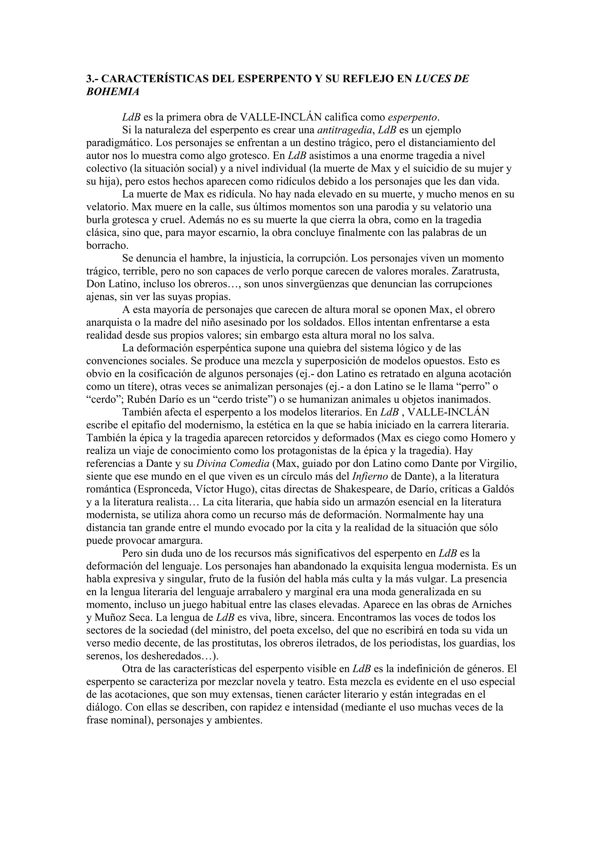 3.- CARACTERÍSTICAS DEL ESPERPENTO Y SU REFLEJO EN LUCES DE
BOHEMIA
LdB es la primera obra de VALLE-INCLÁN califica como esperpento.
Si la naturaleza del esperpento es crear una antitragedia, LdB es un ejemplo
paradigmático. Los personajes se enfrentan a un destino trágico, pero el distanciamiento del
autor nos lo muestra como algo grotesco. En LdB asistimos a una enorme tragedia a nivel
colectivo (la situación social) y a nivel individual (la muerte de Max y el suicidio de su mujer y
su hija), pero estos hechos aparecen como ridículos debido a los personajes que les dan vida.
La muerte de Max es ridícula. No hay nada elevado en su muerte, y mucho menos en su
velatorio. Max muere en la calle, sus últimos momentos son una parodia y su velatorio una
burla grotesca y cruel. Además no es su muerte la que cierra la obra, como en la tragedia
clásica, sino que, para mayor escarnio, la obra concluye finalmente con las palabras de un
borracho.
Se denuncia el hambre, la injusticia, la corrupción. Los personajes viven un momento
trágico, terrible, pero no son capaces de verlo porque carecen de valores morales. Zaratrusta,
Don Latino, incluso los obreros…, son unos sinvergüenzas que denuncian las corrupciones
ajenas, sin ver las suyas propias.
A esta mayoría de personajes que carecen de altura moral se oponen Max, el obrero
anarquista o la madre del niño asesinado por los soldados. Ellos intentan enfrentarse a esta
realidad desde sus propios valores; sin embargo esta altura moral no los salva.
La deformación esperpéntica supone una quiebra del sistema lógico y de las
convenciones sociales. Se produce una mezcla y superposición de modelos opuestos. Esto es
obvio en la cosificación de algunos personajes (ej.- don Latino es retratado en alguna acotación
como un títere), otras veces se animalizan personajes (ej.- a don Latino se le llama “perro” o
“cerdo”; Rubén Darío es un “cerdo triste”) o se humanizan animales u objetos inanimados.
También afecta el esperpento a los modelos literarios. En LdB , VALLE-INCLÁN
escribe el epitafio del modernismo, la estética en la que se había iniciado en la carrera literaria.
También la épica y la tragedia aparecen retorcidos y deformados (Max es ciego como Homero y
realiza un viaje de conocimiento como los protagonistas de la épica y la tragedia). Hay
referencias a Dante y su Divina Comedia (Max, guiado por don Latino como Dante por Virgilio,
siente que ese mundo en el que viven es un círculo más del Infierno de Dante), a la literatura
romántica (Espronceda, Víctor Hugo), citas directas de Shakespeare, de Darío, críticas a Galdós
y a la literatura realista… La cita literaria, que había sido un armazón esencial en la literatura
modernista, se utiliza ahora como un recurso más de deformación. Normalmente hay una
distancia tan grande entre el mundo evocado por la cita y la realidad de la situación que sólo
puede provocar amargura.
Pero sin duda uno de los recursos más significativos del esperpento en LdB es la
deformación del lenguaje. Los personajes han abandonado la exquisita lengua modernista. Es un
habla expresiva y singular, fruto de la fusión del habla más culta y la más vulgar. La presencia
en la lengua literaria del lenguaje arrabalero y marginal era una moda generalizada en su
momento, incluso un juego habitual entre las clases elevadas. Aparece en las obras de Arniches
y Muñoz Seca. La lengua de LdB es viva, libre, sincera. Encontramos las voces de todos los
sectores de la sociedad (del ministro, del poeta excelso, del que no escribirá en toda su vida un
verso medio decente, de las prostitutas, los obreros iletrados, de los periodistas, los guardias, los
serenos, los desheredados…).
Otra de las características del esperpento visible en LdB es la indefinición de géneros. El
esperpento se caracteriza por mezclar novela y teatro. Esta mezcla es evidente en el uso especial
de las acotaciones, que son muy extensas, tienen carácter literario y están integradas en el
diálogo. Con ellas se describen, con rapidez e intensidad (mediante el uso muchas veces de la
frase nominal), personajes y ambientes.
 