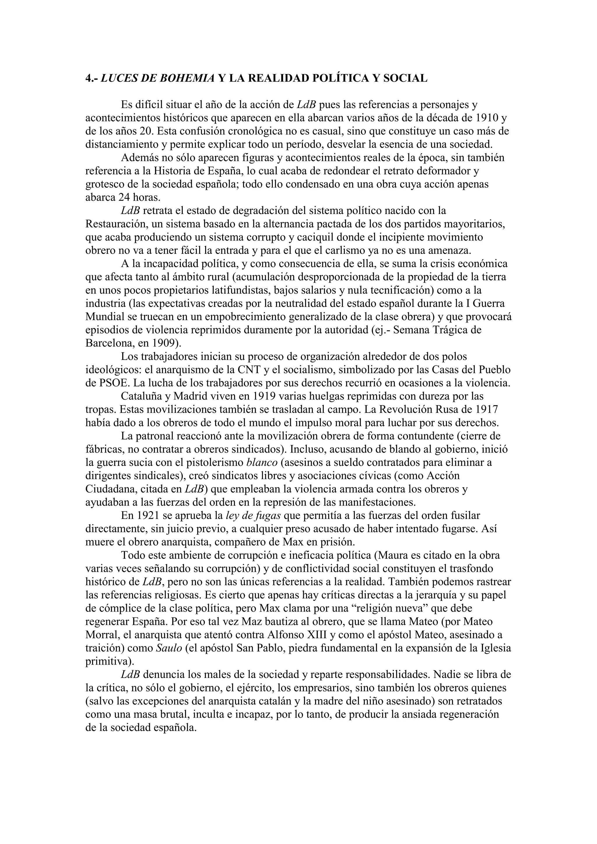 4.- LUCES DE BOHEMIA Y LA REALIDAD POLÍTICA Y SOCIAL
Es difícil situar el año de la acción de LdB pues las referencias a personajes y
acontecimientos históricos que aparecen en ella abarcan varios años de la década de 1910 y
de los años 20. Esta confusión cronológica no es casual, sino que constituye un caso más de
distanciamiento y permite explicar todo un período, desvelar la esencia de una sociedad.
Además no sólo aparecen figuras y acontecimientos reales de la época, sin también
referencia a la Historia de España, lo cual acaba de redondear el retrato deformador y
grotesco de la sociedad española; todo ello condensado en una obra cuya acción apenas
abarca 24 horas.
LdB retrata el estado de degradación del sistema político nacido con la
Restauración, un sistema basado en la alternancia pactada de los dos partidos mayoritarios,
que acaba produciendo un sistema corrupto y caciquil donde el incipiente movimiento
obrero no va a tener fácil la entrada y para el que el carlismo ya no es una amenaza.
A la incapacidad política, y como consecuencia de ella, se suma la crisis económica
que afecta tanto al ámbito rural (acumulación desproporcionada de la propiedad de la tierra
en unos pocos propietarios latifundistas, bajos salarios y nula tecnificación) como a la
industria (las expectativas creadas por la neutralidad del estado español durante la I Guerra
Mundial se truecan en un empobrecimiento generalizado de la clase obrera) y que provocará
episodios de violencia reprimidos duramente por la autoridad (ej.- Semana Trágica de
Barcelona, en 1909).
Los trabajadores inician su proceso de organización alrededor de dos polos
ideológicos: el anarquismo de la CNT y el socialismo, simbolizado por las Casas del Pueblo
de PSOE. La lucha de los trabajadores por sus derechos recurrió en ocasiones a la violencia.
Cataluña y Madrid viven en 1919 varias huelgas reprimidas con dureza por las
tropas. Estas movilizaciones también se trasladan al campo. La Revolución Rusa de 1917
había dado a los obreros de todo el mundo el impulso moral para luchar por sus derechos.
La patronal reaccionó ante la movilización obrera de forma contundente (cierre de
fábricas, no contratar a obreros sindicados). Incluso, acusando de blando al gobierno, inició
la guerra sucia con el pistolerismo blanco (asesinos a sueldo contratados para eliminar a
dirigentes sindicales), creó sindicatos libres y asociaciones cívicas (como Acción
Ciudadana, citada en LdB) que empleaban la violencia armada contra los obreros y
ayudaban a las fuerzas del orden en la represión de las manifestaciones.
En 1921 se aprueba la ley de fugas que permitía a las fuerzas del orden fusilar
directamente, sin juicio previo, a cualquier preso acusado de haber intentado fugarse. Así
muere el obrero anarquista, compañero de Max en prisión.
Todo este ambiente de corrupción e ineficacia política (Maura es citado en la obra
varias veces señalando su corrupción) y de conflictividad social constituyen el trasfondo
histórico de LdB, pero no son las únicas referencias a la realidad. También podemos rastrear
las referencias religiosas. Es cierto que apenas hay críticas directas a la jerarquía y su papel
de cómplice de la clase política, pero Max clama por una “religión nueva” que debe
regenerar España. Por eso tal vez Maz bautiza al obrero, que se llama Mateo (por Mateo
Morral, el anarquista que atentó contra Alfonso XIII y como el apóstol Mateo, asesinado a
traición) como Saulo (el apóstol San Pablo, piedra fundamental en la expansión de la Iglesia
primitiva).
LdB denuncia los males de la sociedad y reparte responsabilidades. Nadie se libra de
la crítica, no sólo el gobierno, el ejército, los empresarios, sino también los obreros quienes
(salvo las excepciones del anarquista catalán y la madre del niño asesinado) son retratados
como una masa brutal, inculta e incapaz, por lo tanto, de producir la ansiada regeneración
de la sociedad española.
 