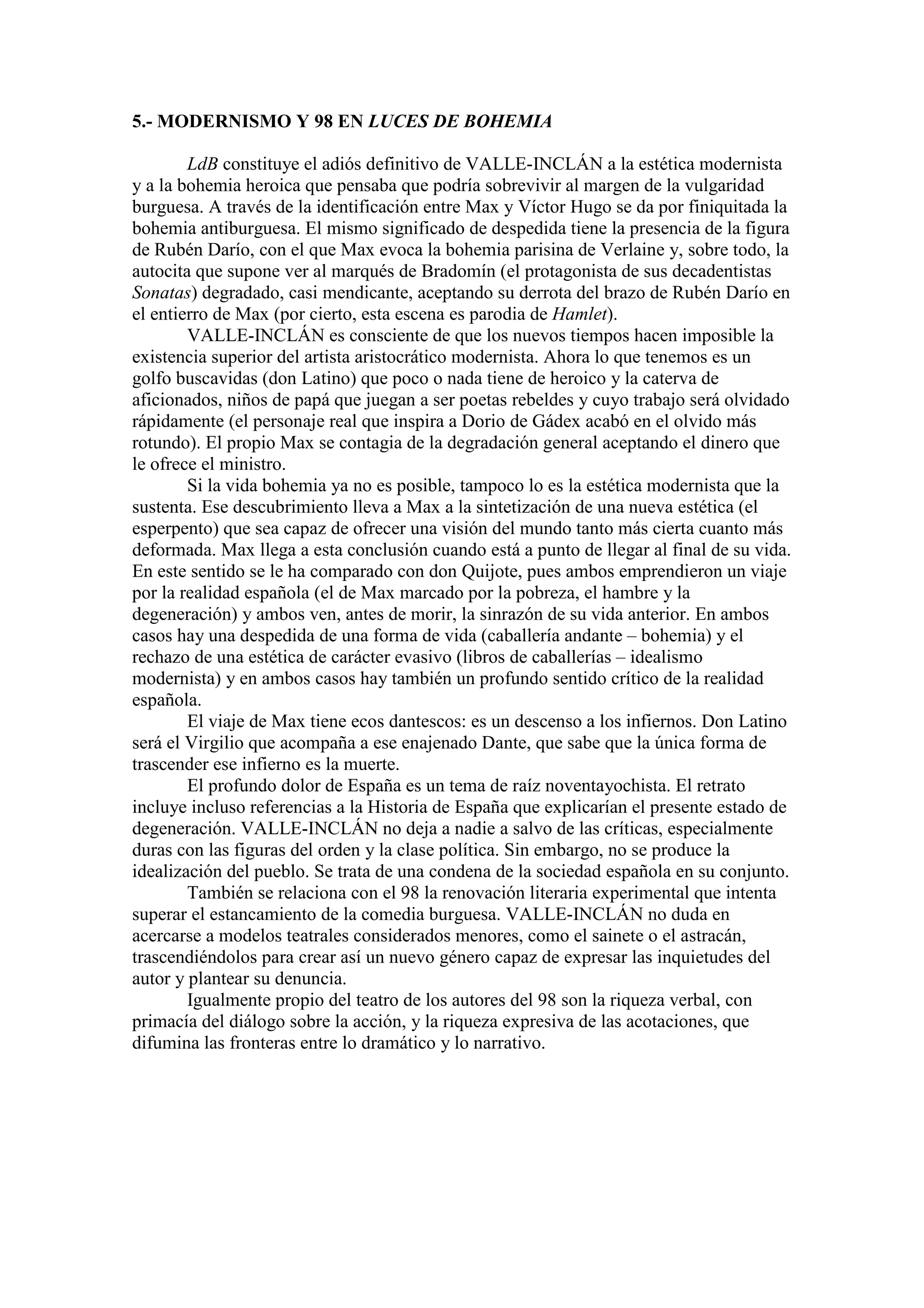 5.- MODERNISMO Y 98 EN LUCES DE BOHEMIA
LdB constituye el adiós definitivo de VALLE-INCLÁN a la estética modernista
y a la bohemia heroica que pensaba que podría sobrevivir al margen de la vulgaridad
burguesa. A través de la identificación entre Max y Víctor Hugo se da por finiquitada la
bohemia antiburguesa. El mismo significado de despedida tiene la presencia de la figura
de Rubén Darío, con el que Max evoca la bohemia parisina de Verlaine y, sobre todo, la
autocita que supone ver al marqués de Bradomín (el protagonista de sus decadentistas
Sonatas) degradado, casi mendicante, aceptando su derrota del brazo de Rubén Darío en
el entierro de Max (por cierto, esta escena es parodia de Hamlet).
VALLE-INCLÁN es consciente de que los nuevos tiempos hacen imposible la
existencia superior del artista aristocrático modernista. Ahora lo que tenemos es un
golfo buscavidas (don Latino) que poco o nada tiene de heroico y la caterva de
aficionados, niños de papá que juegan a ser poetas rebeldes y cuyo trabajo será olvidado
rápidamente (el personaje real que inspira a Dorio de Gádex acabó en el olvido más
rotundo). El propio Max se contagia de la degradación general aceptando el dinero que
le ofrece el ministro.
Si la vida bohemia ya no es posible, tampoco lo es la estética modernista que la
sustenta. Ese descubrimiento lleva a Max a la sintetización de una nueva estética (el
esperpento) que sea capaz de ofrecer una visión del mundo tanto más cierta cuanto más
deformada. Max llega a esta conclusión cuando está a punto de llegar al final de su vida.
En este sentido se le ha comparado con don Quijote, pues ambos emprendieron un viaje
por la realidad española (el de Max marcado por la pobreza, el hambre y la
degeneración) y ambos ven, antes de morir, la sinrazón de su vida anterior. En ambos
casos hay una despedida de una forma de vida (caballería andante – bohemia) y el
rechazo de una estética de carácter evasivo (libros de caballerías – idealismo
modernista) y en ambos casos hay también un profundo sentido crítico de la realidad
española.
El viaje de Max tiene ecos dantescos: es un descenso a los infiernos. Don Latino
será el Virgilio que acompaña a ese enajenado Dante, que sabe que la única forma de
trascender ese infierno es la muerte.
El profundo dolor de España es un tema de raíz noventayochista. El retrato
incluye incluso referencias a la Historia de España que explicarían el presente estado de
degeneración. VALLE-INCLÁN no deja a nadie a salvo de las críticas, especialmente
duras con las figuras del orden y la clase política. Sin embargo, no se produce la
idealización del pueblo. Se trata de una condena de la sociedad española en su conjunto.
También se relaciona con el 98 la renovación literaria experimental que intenta
superar el estancamiento de la comedia burguesa. VALLE-INCLÁN no duda en
acercarse a modelos teatrales considerados menores, como el sainete o el astracán,
trascendiéndolos para crear así un nuevo género capaz de expresar las inquietudes del
autor y plantear su denuncia.
Igualmente propio del teatro de los autores del 98 son la riqueza verbal, con
primacía del diálogo sobre la acción, y la riqueza expresiva de las acotaciones, que
difumina las fronteras entre lo dramático y lo narrativo.
 