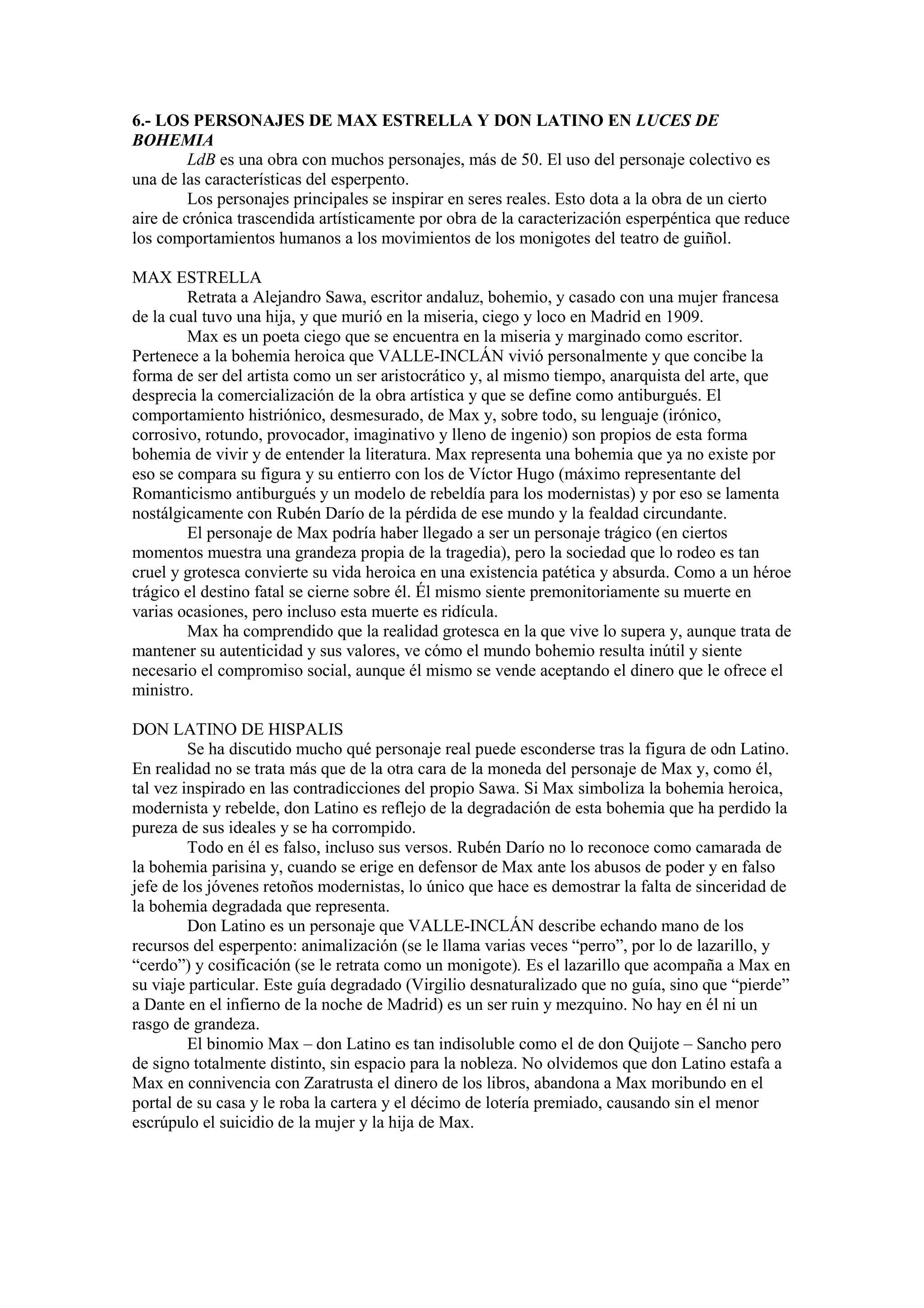 6.- LOS PERSONAJES DE MAX ESTRELLA Y DON LATINO EN LUCES DE
BOHEMIA
LdB es una obra con muchos personajes, más de 50. El uso del personaje colectivo es
una de las características del esperpento.
Los personajes principales se inspirar en seres reales. Esto dota a la obra de un cierto
aire de crónica trascendida artísticamente por obra de la caracterización esperpéntica que reduce
los comportamientos humanos a los movimientos de los monigotes del teatro de guiñol.
MAX ESTRELLA
Retrata a Alejandro Sawa, escritor andaluz, bohemio, y casado con una mujer francesa
de la cual tuvo una hija, y que murió en la miseria, ciego y loco en Madrid en 1909.
Max es un poeta ciego que se encuentra en la miseria y marginado como escritor.
Pertenece a la bohemia heroica que VALLE-INCLÁN vivió personalmente y que concibe la
forma de ser del artista como un ser aristocrático y, al mismo tiempo, anarquista del arte, que
desprecia la comercialización de la obra artística y que se define como antiburgués. El
comportamiento histriónico, desmesurado, de Max y, sobre todo, su lenguaje (irónico,
corrosivo, rotundo, provocador, imaginativo y lleno de ingenio) son propios de esta forma
bohemia de vivir y de entender la literatura. Max representa una bohemia que ya no existe por
eso se compara su figura y su entierro con los de Víctor Hugo (máximo representante del
Romanticismo antiburgués y un modelo de rebeldía para los modernistas) y por eso se lamenta
nostálgicamente con Rubén Darío de la pérdida de ese mundo y la fealdad circundante.
El personaje de Max podría haber llegado a ser un personaje trágico (en ciertos
momentos muestra una grandeza propia de la tragedia), pero la sociedad que lo rodeo es tan
cruel y grotesca convierte su vida heroica en una existencia patética y absurda. Como a un héroe
trágico el destino fatal se cierne sobre él. Él mismo siente premonitoriamente su muerte en
varias ocasiones, pero incluso esta muerte es ridícula.
Max ha comprendido que la realidad grotesca en la que vive lo supera y, aunque trata de
mantener su autenticidad y sus valores, ve cómo el mundo bohemio resulta inútil y siente
necesario el compromiso social, aunque él mismo se vende aceptando el dinero que le ofrece el
ministro.
DON LATINO DE HISPALIS
Se ha discutido mucho qué personaje real puede esconderse tras la figura de odn Latino.
En realidad no se trata más que de la otra cara de la moneda del personaje de Max y, como él,
tal vez inspirado en las contradicciones del propio Sawa. Si Max simboliza la bohemia heroica,
modernista y rebelde, don Latino es reflejo de la degradación de esta bohemia que ha perdido la
pureza de sus ideales y se ha corrompido.
Todo en él es falso, incluso sus versos. Rubén Darío no lo reconoce como camarada de
la bohemia parisina y, cuando se erige en defensor de Max ante los abusos de poder y en falso
jefe de los jóvenes retoños modernistas, lo único que hace es demostrar la falta de sinceridad de
la bohemia degradada que representa.
Don Latino es un personaje que VALLE-INCLÁN describe echando mano de los
recursos del esperpento: animalización (se le llama varias veces “perro”, por lo de lazarillo, y
“cerdo”) y cosificación (se le retrata como un monigote). Es el lazarillo que acompaña a Max en
su viaje particular. Este guía degradado (Virgilio desnaturalizado que no guía, sino que “pierde”
a Dante en el infierno de la noche de Madrid) es un ser ruin y mezquino. No hay en él ni un
rasgo de grandeza.
El binomio Max – don Latino es tan indisoluble como el de don Quijote – Sancho pero
de signo totalmente distinto, sin espacio para la nobleza. No olvidemos que don Latino estafa a
Max en connivencia con Zaratrusta el dinero de los libros, abandona a Max moribundo en el
portal de su casa y le roba la cartera y el décimo de lotería premiado, causando sin el menor
escrúpulo el suicidio de la mujer y la hija de Max.
 
