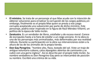 • El ministro. Se trata de un personaje al que Max acude con la intención de
  obtener soluciones para erradicar la corrupción de los cargos públicos,sin
  embargo, finalmente es el propio Max quien se presta a ese juego
  corrupto aceptando una subvención por parte de dicho ministro. Este
  personaje, podría estar inspirado en la figura de Raúl Méndez-Villamil, un
  político de la época de Valle-Inclán.
• Zaratustra. Es un vendedor de libros, estafador y de escasa moral. Carece
  de escrúpulos hasta a la hora de estafar a un ciego anciano. En la obra es
  uno de los personajes más animalizados, más deformados por esa realidad
  ridícula. Durante su participación en la obra sus intervenciones están a la
  altura de las de los animales de la propia tienda.
• Don Gay Peregrino. "hombre alto, flaco, tostado del sol. Viste un traje de
  antiguo voluntario cubano, calza alpargates abiertos de caminante y se
  cubre con una gorra inglesa". Así es descrito por el propio Valle-Inclán. Su
  nombre verdadero es Don Peregrino Gay pero se intercambió de posición
  su nombre. Escribió una crónica de su vida.
 