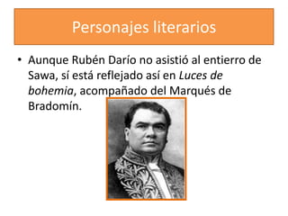 Personajes literarios
• Aunque Rubén Darío no asistió al entierro de
  Sawa, sí está reflejado así en Luces de
  bohemia, acompañado del Marqués de
  Bradomín.
 