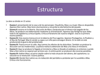Estructura
La obra se divide en 15 actos:
•   Escena I: presentación de la casa y de los personajes: Claudinita, Max y su mujer. Max es despedido.
    Aparece Don Latino. Max tiene alucinaciones y recuerda la vida bohemia del pasado.
•   Escena II: escena en la librería. Discusión de Max y Zaratustra por el dinero mal pagado de los
    libros. Se produce una deformación mediante la animalización. Aparece Gay Peregrino que alaba
    todo lo de Inglaterra y critica España. Critica al fanatismo de nuestra religión. Esta es la primera
    escena política.
•   Escena III: Esta escena transcurre en la taberna de Pica Lagartos. Aparece Picalagartos, la Pisabien y
    el Rey de Portugal. Max le vende su capa a un niño para conseguir dinero. En la calle se está
    produciendo la guerra del proletariado.
•   Escena IV: Transcurre en la calle. Aquí vemos los efectos de los disturbios. También se produce la
    discusión con los modernistas. La policía realiza la detención de Max y los lleva al ministerio.
•   Escena V: Aquí se produce le llegada al ministerio y Max es llevado al calabozo; es entonces cuando
    Max y Don Latino se separan por primera vez. A continuación se producen dos escenas paralelas.
•   Escena VI: Hablan Max y el paria catalán sobre la mala situación del obrero, del capitalismo. La
    solución es la revolución. Escena política.
•   Escena VII: Donde Don Latino va a la redacción del periódico a protestar por lo sucedido a Max.
    Critica a los funcionarios.
 