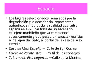 Espacio
• Los lugares seleccionados, señalados por la
  degradación y la decadencia, representan
  auténticos símbolos de la realidad que sufre
  España en 1920. Se trata de un escenario
  callejero madrileño que va cambiando
  sucesivamente y que posee un carácter realista:
  el Callejón del Gato, el portal de la casa de Max
  Estrella.
• Casa de Max Extrella — Calle de San Cosme
• Cueva de Zaratrustra — Pretil de los Consejos
• Taberna de Pica Lagartos —Calle de la Montera
 