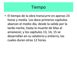 Tiempo
• El tiempo de la obra transcurre en apenas 23
  horas y media. Los doce primeros capítulos
  abarcan el medio día, desde la salida por la
  tarde-noche, hasta la muerte de Max al
  amanecer, y los capítulos 13, 14, 15 se
  desarrollan en su velatorio y entierro, los
  cuales duran otras 12 horas.
 