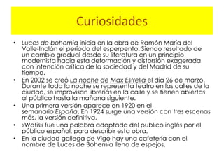 Curiosidades
• Luces de bohemia inicia en la obra de Ramón María del
  Valle-Inclán el período del esperpento. Siendo resultado de
  un cambio gradual desde su literatura en un principio
  modernista hacia esta deformación y distorsión exagerada
  con intención crítica de la sociedad y del Madrid de su
  tiempo.
• En 2002 se creó La noche de Max Estrella el día 26 de marzo.
  Durante toda la noche se representa teatro en las calles de la
  ciudad, se improvisan librerías en la calle y se tienen abiertas
  al público hasta la mañana siguiente.
• Una primera versión aparece en 1920 en el
  semanario España. En 1924 surge una versión con tres escenas
  más, la versión definitiva.
• «Watis» fue una palabra adaptada del publico inglés por el
  público español, para describir esta obra.
• En la ciudad gallega de Vigo hay una cafetería con el
  nombre de Luces de Bohemia llena de espejos.
 
