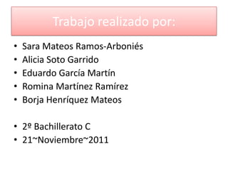 Trabajo realizado por:
•   Sara Mateos Ramos-Arboniés
•   Alicia Soto Garrido
•   Eduardo García Martín
•   Romina Martínez Ramírez
•   Borja Henríquez Mateos

• 2º Bachillerato C
• 21~Noviembre~2011
 