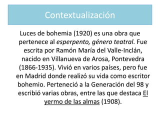 Contextualización
  Luces de bohemia (1920) es una obra que
 pertenece al esperpento, género teatral. Fue
    escrita por Ramón María del Valle-Inclán,
   nacido en Villanueva de Arosa, Pontevedra
 (1866-1935). Vivió en varios países, pero fue
en Madrid donde realizó su vida como escritor
bohemio. Perteneció a la Generación del 98 y
 escribió varias obras, entre las que destaca El
            yermo de las almas (1908).
 