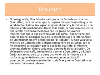 Resumen
• El protagonista, Max Estrella, sale por la mañana de su casa con
  Don Latino, para reclamar que le paguen más por la novela que ha
  vendido Don Latino. No logran mejorar el precio y terminan en una
  taberna emborrachándose. Horas más tarde, la policía lo encuentra
  por la calle metiendo escándalo con un grupo de jóvenes
  modernistas por lo que es conducido a la cárcel, donde tiene que
  pasar la noche. Consigue salir de la cárcel gracias a la intervención
  de un redactor en jefe del periódico “El Popular”. Al salir va a ver al
  Ministro de Gobernación, antiguo compañero de estudios, con el
  fin de pedirle satisfacción por lo que le ha ocurrido. El ministro
  promete darle un dinero cada mes, pero no le da satisfacción. De
  ahí marcha a un café, donde invita a cenar a Don Latino y a Rubén
  Darío. Ya camino a su casa tiene una visión de la muerte y a la
  mañana siguiente lo encuentran muerto unas vecinas. El
  esperpento concluye con el entierro de Max y cómo Don Latino se
  emborracha en una taberna.
 