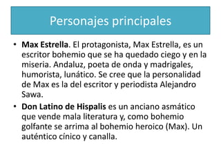 Personajes principales
• Max Estrella. El protagonista, Max Estrella, es un
  escritor bohemio que se ha quedado ciego y en la
  miseria. Andaluz, poeta de onda y madrigales,
  humorista, lunático. Se cree que la personalidad
  de Max es la del escritor y periodista Alejandro
  Sawa.
• Don Latino de Hispalis es un anciano asmático
  que vende mala literatura y, como bohemio
  golfante se arrima al bohemio heroico (Max). Un
  auténtico cínico y canalla.
 
