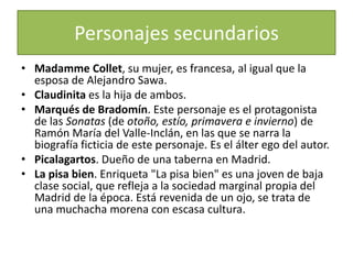 Personajes secundarios
• Madamme Collet, su mujer, es francesa, al igual que la
  esposa de Alejandro Sawa.
• Claudinita es la hija de ambos.
• Marqués de Bradomín. Este personaje es el protagonista
  de las Sonatas (de otoño, estío, primavera e invierno) de
  Ramón María del Valle-Inclán, en las que se narra la
  biografía ficticia de este personaje. Es el álter ego del autor.
• Picalagartos. Dueño de una taberna en Madrid.
• La pisa bien. Enriqueta "La pisa bien" es una joven de baja
  clase social, que refleja a la sociedad marginal propia del
  Madrid de la época. Está revenida de un ojo, se trata de
  una muchacha morena con escasa cultura.
 