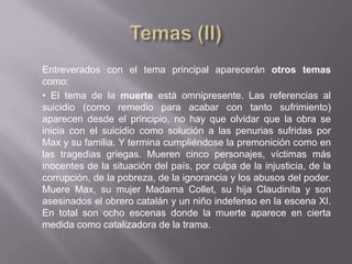Entreverados con el tema principal aparecerán otros temas
como:
• El tema de la muerte está omnipresente. Las referencias al
suicidio (como remedio para acabar con tanto sufrimiento)
aparecen desde el principio, no hay que olvidar que la obra se
inicia con el suicidio como solución a las penurias sufridas por
Max y su familia. Y termina cumpliéndose la premonición como en
las tragedias griegas. Mueren cinco personajes, víctimas más
inocentes de la situación del país, por culpa de la injusticia, de la
corrupción, de la pobreza, de la ignorancia y los abusos del poder.
Muere Max, su mujer Madama Collet, su hija Claudinita y son
asesinados el obrero catalán y un niño indefenso en la escena XI.
En total son ocho escenas donde la muerte aparece en cierta
medida como catalizadora de la trama.
 
