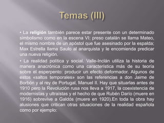 • La religión también parece estar presente con un determinado
simbolismo como en la escena VI: preso catalán se llama Mateo,
el mismo nombre de un apóstol que fue asesinado por la espalda;
Max Estrella llama Saulo al anarquista y le encomienda predicar
una nueva religión.
• La realidad política y social. Valle-Inclán utiliza la historia de
manera anacrónica como una característica más de su teoría
sobre el esperpento: producir un efecto deformador. Algunos de
estos «saltos temporales» son las referencias a don Jaime de
Borbón y al rey de Portugal, Manuel II. Hay que situarlas antes de
1910 pero la Revolución rusa nos lleva a 1917, la coexistencia de
modernistas y ultraístas y el hecho de que Rubén Darío (muere en
1916) sobrevive a Galdós (muere en 1920).En toda la obra hay
alusiones que critican otras situaciones de la realidad española
como por ejemplo:
 