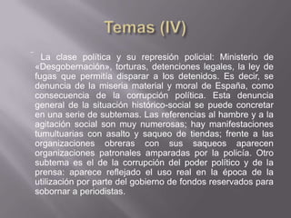  La clase política y su represión policial: Ministerio de
 «Desgobernación», torturas, detenciones legales, la ley de
 fugas que permitía disparar a los detenidos. Es decir, se
 denuncia de la miseria material y moral de España, como
 consecuencia de la corrupción política. Esta denuncia
 general de la situación histórico-social se puede concretar
 en una serie de subtemas. Las referencias al hambre y a la
 agitación social son muy numerosas; hay manifestaciones
 tumultuarias con asalto y saqueo de tiendas; frente a las
 organizaciones obreras con sus saqueos aparecen
 organizaciones patronales amparadas por la policía. Otro
 subtema es el de la corrupción del poder político y de la
 prensa: aparece reflejado el uso real en la época de la
 utilización por parte del gobierno de fondos reservados para
 sobornar a periodistas.
 