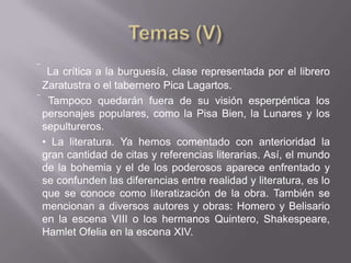  La crítica a la burguesía, clase representada por el librero
Zaratustra o el tabernero Pica Lagartos.
 Tampoco quedarán fuera de su visión esperpéntica los
 personajes populares, como la Pisa Bien, la Lunares y los
 sepultureros.
 • La literatura. Ya hemos comentado con anterioridad la
 gran cantidad de citas y referencias literarias. Así, el mundo
 de la bohemia y el de los poderosos aparece enfrentado y
 se confunden las diferencias entre realidad y literatura, es lo
 que se conoce como literatización de la obra. También se
 mencionan a diversos autores y obras: Homero y Belisario
 en la escena VIII o los hermanos Quintero, Shakespeare,
 Hamlet Ofelia en la escena XIV.
 