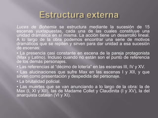 Luces de Bohemia se estructura mediante la sucesión de 15
escenas yuxtapuestas, cada una de las cuales constituye una
unidad dramática en sí misma. La acción tiene un desarrollo lineal.
A lo largo de la obra podemos encontrar una serie de motivos
dramáticos que se repiten y sirven para dar unidad a esa sucesión
de escenas:
• La presencia casi constante en escena de la pareja protagonista
(Max y Latino). Incluso cuando no están son el punto de referencia
de los demás personajes.
• Las referencias al “décimo de lotería” en las escenas III, IV y XV.
• Las alucinaciones que sufre Max en las escenas I y XII, y que
sirven como presentación y despedida del personaje.
• La brutalidad policial.
• Las muertes que se van anunciando a lo largo de la obra: la de
Max (I, XI y XII), las de Madame Collet y Claudinita (I y XV), la del
anarquista catalán (VI y XI).
 