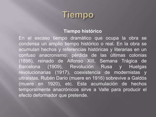 Tiempo histórico
En el escaso tiempo dramático que ocupa la obra se
condensa un amplio tiempo histórico o real. En la obra se
acumulan hechos y referencias históricas y literarias en un
confuso anacronismo: pérdida de las últimas colonias
(1898), reinado de Alfonso XIII, Semana Trágica de
Barcelona     (1909),    Revolución   Rusa     y    Huelgas
revolucionarias (1917), coexistencia de modernistas y
ultraístas, Rubén Darío (muere en 1916) sobrevive a Galdós
(muere en 1920), etc. Esta acumulación de hechos
temporalmente anacrónicos sirve a Valle para producir el
efecto deformador que pretende.
 
