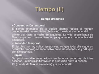 Tiempo dramático

• Concentración temporal
El tiempo dramático de la acción apenas rebasa el margen
preceptivo del teatro clásico (24 horas): desde el atardecer del
primer día hasta la noche del siguiente. La vida escenificada de
Max ocupa aún menos tiempo, ya que muere poco antes del
amanecer.
• Linealidad temporal
En la obra no hay saltos temporales, ya que toda ella sigue un
desarrollo cronológico lineal salvo entre las escenas VI y VII, que
son simultáneas.
• Elipsis
Se producen diferentes elipsis en la obra entre las distintas
escenas. La más significativa es la producida entre la escena
XII (muerte de Max al amanecer) y la escena XIII.
 