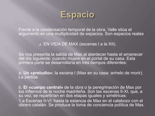 Frente a la condensación temporal de la obra, Valle sitúa el
argumento en una multiplicidad de espacios. Son espacios reales

             EN VIDA DE MAX (escenas I a la XII).

Se nos presenta la salida de Max al atardecer hasta el amanecer
del día siguiente, cuando muere en el portal de su casa. Esta
primera parte se desarrollaría en tres tiempos diferentes:

a. Un «preludio»: la escena I (Max en su casa: anhelo de morir).
La partida.

b. El «cuerpo central» de la obra o la peregrinación de Max por
los infiernos de la noche madrileña. Son las escenas II-XI, que, a
su vez, se repartirían en dos etapas iguales y simétricas:
1.a Escenas II-VI: hasta la estancia de Max en el calabozo con el
obrero catalán. Se produce la toma de conciencia política de Max.
 