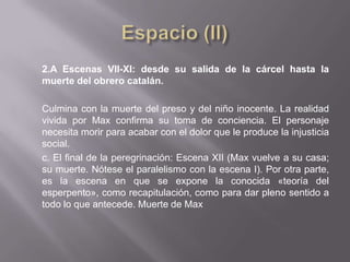 2.A Escenas VII-XI: desde su salida de la cárcel hasta la
muerte del obrero catalán.

Culmina con la muerte del preso y del niño inocente. La realidad
vivida por Max confirma su toma de conciencia. El personaje
necesita morir para acabar con el dolor que le produce la injusticia
social.
c. El final de la peregrinación: Escena XII (Max vuelve a su casa;
su muerte. Nótese el paralelismo con la escena I). Por otra parte,
es la escena en que se expone la conocida «teoría del
esperpento», como recapitulación, como para dar pleno sentido a
todo lo que antecede. Muerte de Max
 