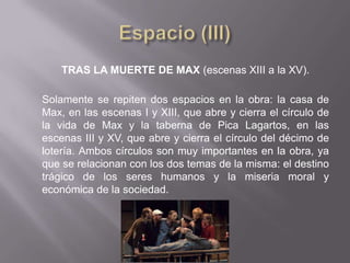 TRAS LA MUERTE DE MAX (escenas XIII a la XV).

Solamente se repiten dos espacios en la obra: la casa de
Max, en las escenas I y XIII, que abre y cierra el círculo de
la vida de Max y la taberna de Pica Lagartos, en las
escenas III y XV, que abre y cierra el círculo del décimo de
lotería. Ambos círculos son muy importantes en la obra, ya
que se relacionan con los dos temas de la misma: el destino
trágico de los seres humanos y la miseria moral y
económica de la sociedad.
 