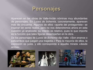 Aparecen en las obras de Valle-Inclán nóminas muy abundantes
de personajes. En Luces de bohemia, concretamente, aparecen
más de cincuenta. Algunos de ellos –aparte del protagonista– se
inspiran en seres reales, pero no nos detendremos ahora en esta
cuestión ya analizada; su interés es relativo, pues lo que importa
es la función que tales figuras desempeñan en la obra.
De los personajes de Luces de Bohemia dijo Valle: «Son enanos o
patizambos que juegan una tragedia.» Para la mayoría de ellos, la
expresión es justa, y ello corresponde a aquella mirada «desde
arriba».
 