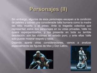 Sin embargo, algunos de esos personajes escapan a la condición
de peleles y cobran una considerable talla humana como la madre
del niño muerto y el preso. Ante la tragedia colectiva que
representan estos dos personajes en su vidas privadas, Valle no
quiere esperpentizarlos, y los presenta en toda su terrible
desolación: son las víctimas en estado puro, y ante ellas Valle
solo puede mostrar respeto y rabia.
Dejando aparte otras consideraciones, vamos a analizar
especialmente las figuras de Max y Don Latino.
 