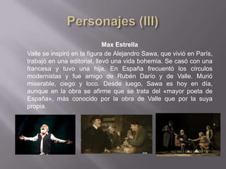 Max Estrella
Valle se inspiró en la figura de Alejandro Sawa, que vivió en París,
trabajó en una editorial, llevó una vida bohemia. Se casó con una
francesa y tuvo una hija. En España frecuentó los círculos
modernistas y fue amigo de Rubén Darío y de Valle. Murió
miserable, ciego y loco. Desde luego, Sawa es hoy en día,
aunque en la obra se afirme que se trata del «mayor poeta de
España», más conocido por la obra de Valle que por la suya
propia.
 
