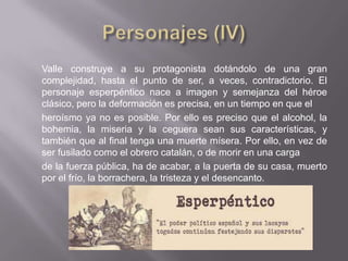 Valle construye a su protagonista dotándolo de una gran
complejidad, hasta el punto de ser, a veces, contradictorio. El
personaje esperpéntico nace a imagen y semejanza del héroe
clásico, pero la deformación es precisa, en un tiempo en que el
heroísmo ya no es posible. Por ello es preciso que el alcohol, la
bohemia, la miseria y la ceguera sean sus características, y
también que al final tenga una muerte mísera. Por ello, en vez de
ser fusilado como el obrero catalán, o de morir en una carga
de la fuerza pública, ha de acabar, a la puerta de su casa, muerto
por el frío, la borrachera, la tristeza y el desencanto.
 