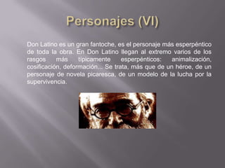 Don Latino es un gran fantoche, es el personaje más esperpéntico
de toda la obra. En Don Latino llegan al extremo varios de los
rasgos     más     típicamente     esperpénticos:   animalización,
cosificación, deformación... Se trata, más que de un héroe, de un
personaje de novela picaresca, de un modelo de la lucha por la
supervivencia.
 