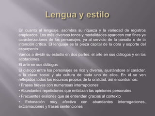 En cuanto al lenguaje, asombra su riqueza y la variedad de registros
empleados. Los más diversos tonos y modalidades aparecen con fines ya
caracterizadores de los personajes, ya al servicio de la parodia o de la
intención crítica. El lenguaje es la pieza capital de la obra y soporte del
esperpento.
Vamos a dividir su estudio en dos partes: el arte en sus diálogos y en las
acotaciones.
El arte en sus diálogos
El diálogo entre los personajes es rico y diverso, ajustándose al carácter,
a la clase social y ala cultura de cada uno de ellos. En él se ven
reflejados todos los recursos propios de la oralidad, así encontramos:
• Frases breves con numerosas interrupciones
• Abundantes repeticiones que enfatizan las opiniones personales
• Frecuentes elisiones que se entienden gracias al contexto
• Entonación muy afectiva con abundantes interrogaciones,
exclamaciones y frases sentenciones
 