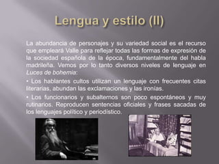 La abundancia de personajes y su variedad social es el recurso
que empleará Valle para reflejar todas las formas de expresión de
la sociedad española de la época, fundamentalmente del habla
madrileña. Vemos por lo tanto diversos niveles de lenguaje en
Luces de bohemia:
• Los hablantes cultos utilizan un lenguaje con frecuentes citas
literarias, abundan las exclamaciones y las ironías.
• Los funcionarios y subalternos son poco espontáneos y muy
rutinarios. Reproducen sentencias oficiales y frases sacadas de
los lenguajes político y periodístico.
 