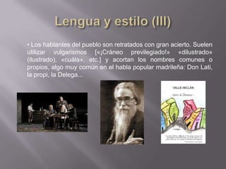 • Los hablantes del pueblo son retratados con gran acierto. Suelen
utilizar vulgarismos [«¡Cráneo previlegiado!» «dilustrado»
(ilustrado), «cuála», etc.] y acortan los nombres comunes o
propios, algo muy común en el habla popular madrileña: Don Lati,
la propi, la Delega...
 
