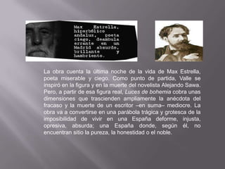 La obra cuenta la última noche de la vida de Max Estrella,
poeta miserable y ciego. Como punto de partida, Valle se
inspiró en la figura y en la muerte del novelista Alejando Sawa.
Pero, a partir de esa figura real, Luces de bohemia cobra unas
dimensiones que trascienden ampliamente la anécdota del
fracaso y la muerte de un escritor –en suma– mediocre. La
obra va a convertirse en una parábola trágica y grotesca de la
imposibilidad de vivir en una España deforme, injusta,
opresiva, absurda; una España donde, según él, no
encuentran sitio la pureza, la honestidad o el noble.
 