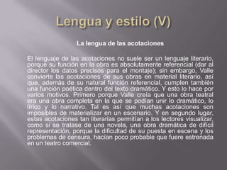 La lengua de las acotaciones

El lenguaje de las acotaciones no suele ser un lenguaje literario,
porque su función en la obra es absolutamente referencial (dar al
director los datos precisos para el montaje); sin embargo, Valle
convierte las acotaciones de sus obras en material literario, así
que, además de su natural función referencial, cumplen también
una función poética dentro del texto dramático. Y esto lo hace por
varios motivos. Primero porque Valle creía que una obra teatral
era una obra completa en la que se podían unir lo dramático, lo
lírico y lo narrativo. Tal es así que muchas acotaciones son
imposibles de materializar en un escenario. Y en segundo lugar,
estas acotaciones tan literarias permitían a los lectores visualizar,
como si se tratase de una novela, una obra dramática de difícil
representación, porque la dificultad de su puesta en escena y los
problemas de censura, hacían poco probable que fuere estrenada
en un teatro comercial.
 