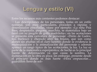 Entre los recursos más corrientes podemos destacar:
 Las descripciones de los personajes, todas en un estilo
nominal, son muy particulares, proceden a rápidas y
desenlazadas pinceladas, véase por ejemplo: «La niña Pisa
Bien, despintada, pingona, marchita, se materializa bajo un
farol con su pregón de golfa madrileña»; en las acotaciones
se presenta esta caricatura de personaje: «Dorio de Gadex,
feo, burlesco y chepudo abre los brazos, que son como
alones sin plumas en el claro lunero» donde se evidencia la
muñequización y la animalización del personaje y además
aparece un rasgo típico de las acotaciones, la luz. La luz es
parte de la matemática esperpéntica; de hecho es la principal
fuente de deformación ya que causa la sombra. La
iluminación en la obra es poca; sin embargo, presente desde
el principio donde es más fuerte «Hora crepuscolar....
guardillón lleno de sol»
 