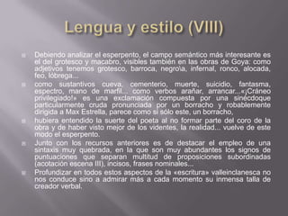   Debiendo analizar el esperpento, el campo semántico más interesante es
    el del grotesco y macabro, visibles también en las obras de Goya: como
    adjetivos tenemos grotesco, barroca, negroa, infernal, ronco, alocada,
    feo, lóbrega...
   como sustantivos cueva, cementerio, muerte, suicidio, fantasma,
    espectro, mano de marfil... como verbos arañar, arrancar...«¡Cráneo
    privilegiado!» es una exclamación compuesta por una sinécdoque
    particularmente cruda pronunciada por un borracho y robablemente
    dirigida a Max Estrella, parece como si sólo este, un borracho,
   hubiera entendido la suerte del poeta al no formar parte del coro de la
    obra y de haber visto mejor de los videntes, la realidad... vuelve de este
    modo el esperpento.
   Junto con los recursos anteriores es de destacar el empleo de una
    sintaxis muy quebrada, en la que son muy abundantes los signos de
    puntuaciones que separan multitud de proposiciones subordinadas
    (acotación escena III), incisos, frases nominales...
   Profundizar en todos estos aspectos de la «escritura» valleinclanesca no
    nos conduce sino a admirar más a cada momento su inmensa talla de
    creador verbal.
 