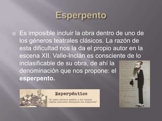    Es imposible incluir la obra dentro de uno de
    los géneros teatrales clásicos. La razón de
    esta dificultad nos la da el propio autor en la
    escena XII. Valle-Inclán es consciente de lo
    inclasificable de su obra, de ahí la
    denominación que nos propone: el
    esperpento.
 