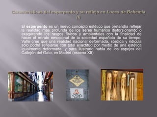 El esperpento es un nuevo concepto estético que pretendía reflejar
la realidad más profunda de los seres humanos distorsionando o
exagerando los rasgos físicos y ambientales con la finalidad de
hacer el retrato emocional de la sociedad española de su tiempo.
Valle cree que una realidad nacional deformada, sórdida y ridícula
sólo podrá reflejarse con total exactitud por medio de una estética
igualmente deformada, y para ilustrarlo habla de los espejos del
Callejón del Gato, en Madrid (escena XII).
 