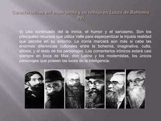 d) Uso continuado del la ironía, el humor y el sarcasmo. Son los
principales recursos que utiliza Valle para esperpentizar la injusta realidad
que percibe en su entorno. La ironía marcará aún más si cabe las
enormes diferencias culturales entre la bohemia, imaginativa, culta,
elitista, y el resto de los personajes. Los comentarios irónicos estará casi
siempre en boca de Max, don Latino y los modernistas, los únicos
personajes que poseen las luces de la inteligencia.
 