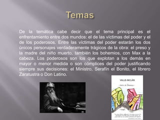 De la temática cabe decir que el tema principal es el
enfrentamiento entre dos mundos: el de las víctimas del poder y el
de los poderosos. Entre las víctimas del poder estarán los dos
únicos personajes verdaderamente trágicos de la obra: el preso y
la madre del niño muerto, también los bohemios, con Max a la
cabeza. Los poderosos son los que explotan a los demás en
mayor o menor medida o son cómplices del poder justificando
siempre sus decisiones: el Ministro, Serafín el Bonito, el librero
Zaratustra o Don Latino.
 