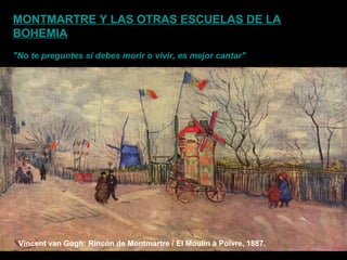 Vincent van Gogh: Rincón de Montmartre / El Moulin à Poivre, 1887.
MONTMARTRE Y LAS OTRAS ESCUELAS DE LA
BOHEMIA
"No te preguntes si debes morir o vivir, es mejor cantar"
 
