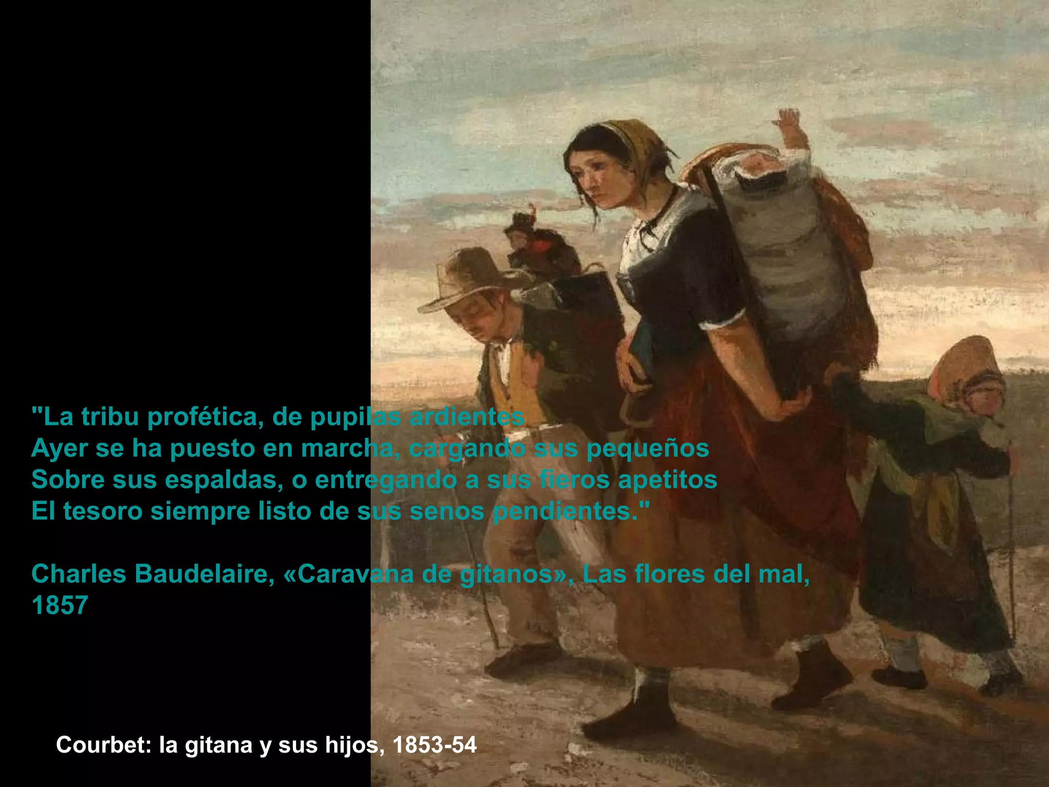 Courbet: la gitana y sus hijos, 1853-54
"La tribu profética, de pupilas ardientes
Ayer se ha puesto en marcha, cargando sus pequeños
Sobre sus espaldas, o entregando a sus fieros apetitos
El tesoro siempre listo de sus senos pendientes."
Charles Baudelaire, «Caravana de gitanos», Las flores del mal,
1857
 